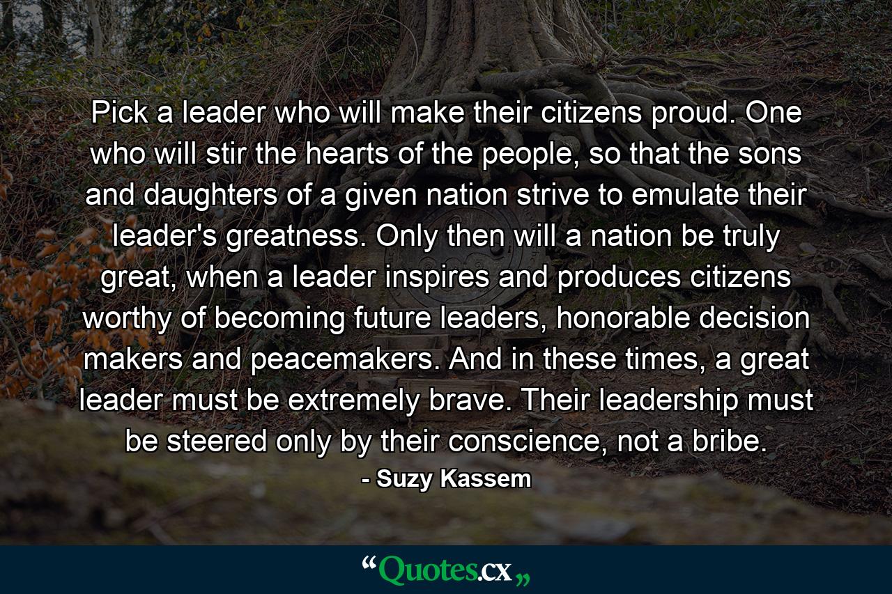 Pick a leader who will make their citizens proud. One who will stir the hearts of the people, so that the sons and daughters of a given nation strive to emulate their leader's greatness. Only then will a nation be truly great, when a leader inspires and produces citizens worthy of becoming future leaders, honorable decision makers and peacemakers. And in these times, a great leader must be extremely brave. Their leadership must be steered only by their conscience, not a bribe. - Quote by Suzy Kassem