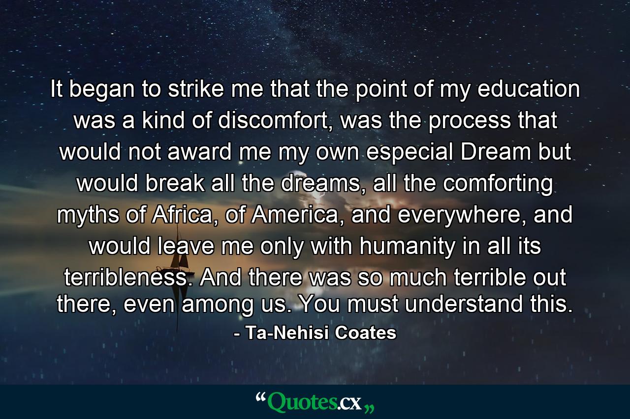 It began to strike me that the point of my education was a kind of discomfort, was the process that would not award me my own especial Dream but would break all the dreams, all the comforting myths of Africa, of America, and everywhere, and would leave me only with humanity in all its terribleness. And there was so much terrible out there, even among us. You must understand this. - Quote by Ta-Nehisi Coates