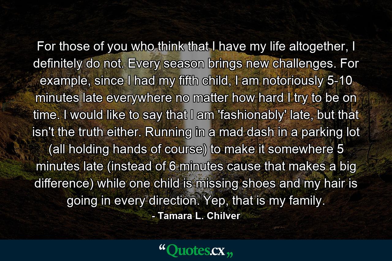 For those of you who think that I have my life altogether, I definitely do not. Every season brings new challenges. For example, since I had my fifth child, I am notoriously 5-10 minutes late everywhere no matter how hard I try to be on time. I would like to say that I am 'fashionably' late, but that isn't the truth either. Running in a mad dash in a parking lot (all holding hands of course) to make it somewhere 5 minutes late (instead of 6 minutes cause that makes a big difference) while one child is missing shoes and my hair is going in every direction. Yep, that is my family. - Quote by Tamara L. Chilver