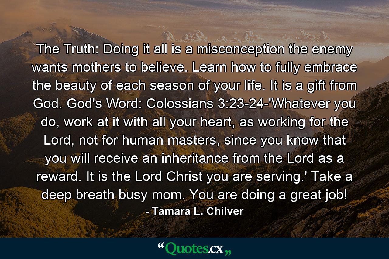 The Truth: Doing it all is a misconception the enemy wants mothers to believe. Learn how to fully embrace the beauty of each season of your life. It is a gift from God. God's Word: Colossians 3:23-24-'Whatever you do, work at it with all your heart, as working for the Lord, not for human masters, since you know that you will receive an inheritance from the Lord as a reward. It is the Lord Christ you are serving.' Take a deep breath busy mom. You are doing a great job! - Quote by Tamara L. Chilver