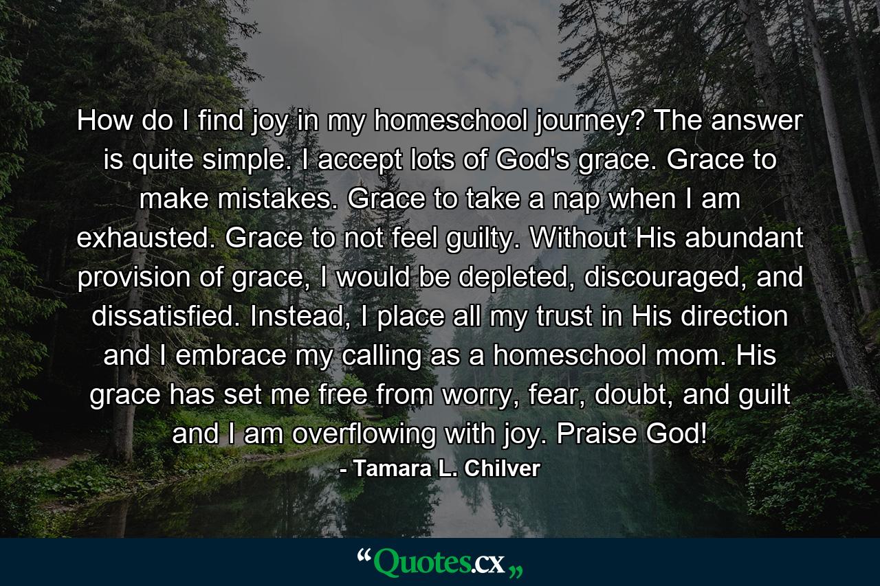 How do I find joy in my homeschool journey? The answer is quite simple. I accept lots of God's grace. Grace to make mistakes. Grace to take a nap when I am exhausted. Grace to not feel guilty. Without His abundant provision of grace, I would be depleted, discouraged, and dissatisfied. Instead, I place all my trust in His direction and I embrace my calling as a homeschool mom. His grace has set me free from worry, fear, doubt, and guilt and I am overflowing with joy. Praise God! - Quote by Tamara L. Chilver