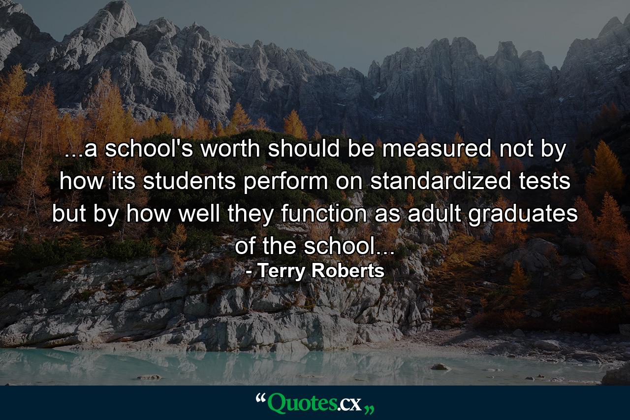 ...a school's worth should be measured not by how its students perform on standardized tests but by how well they function as adult graduates of the school... - Quote by Terry Roberts