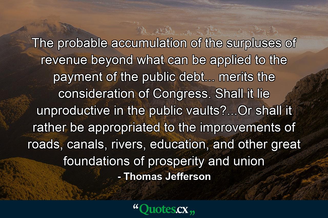 The probable accumulation of the surpluses of revenue beyond what can be applied to the payment of the public debt... merits the consideration of Congress. Shall it lie unproductive in the public vaults?...Or shall it rather be appropriated to the improvements of roads, canals, rivers, education, and other great foundations of prosperity and union - Quote by Thomas Jefferson