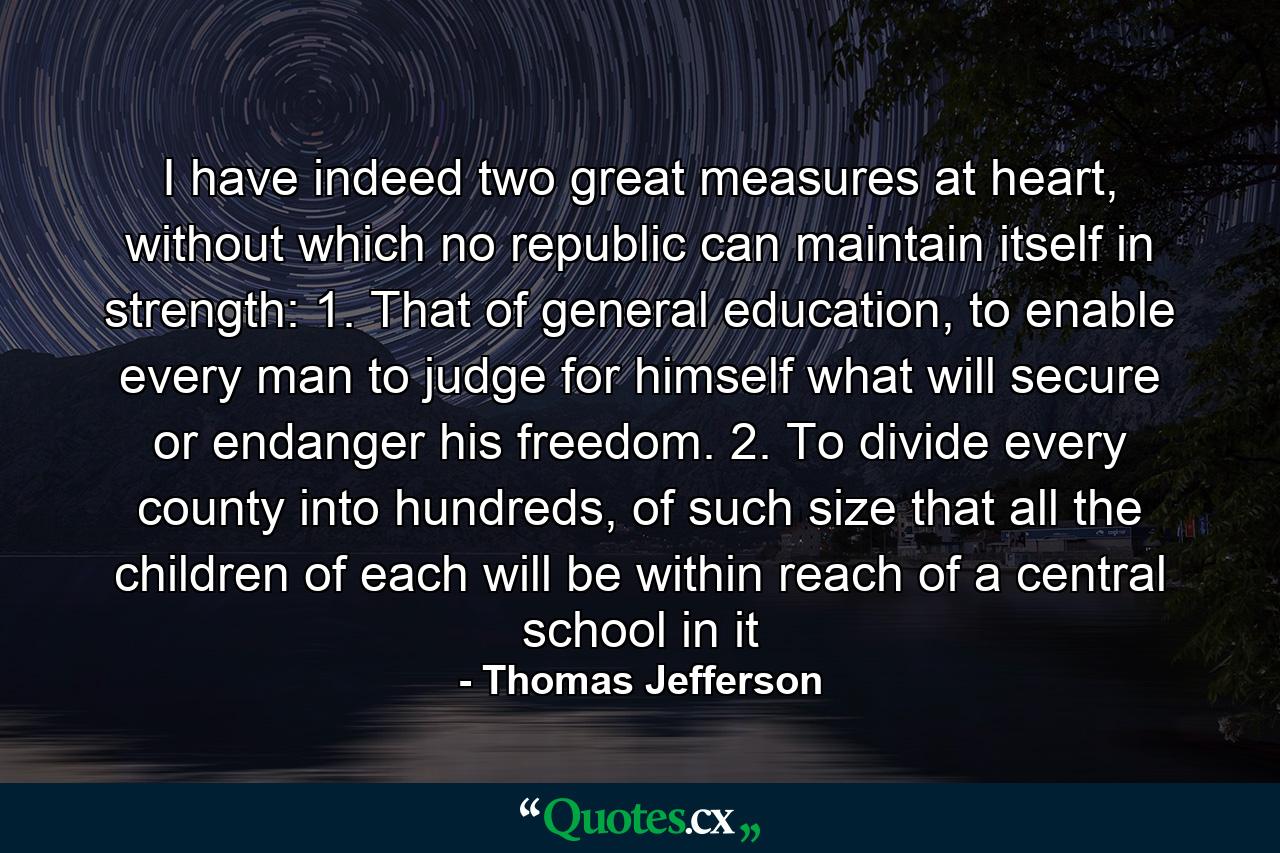 I have indeed two great measures at heart, without which no republic can maintain itself in strength: 1. That of general education, to enable every man to judge for himself what will secure or endanger his freedom. 2. To divide every county into hundreds, of such size that all the children of each will be within reach of a central school in it - Quote by Thomas Jefferson