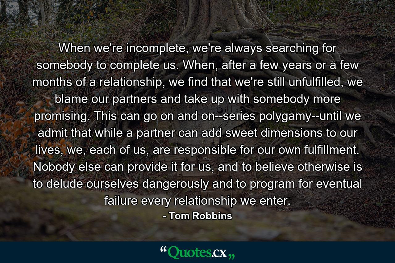 When we're incomplete, we're always searching for somebody to complete us. When, after a few years or a few months of a relationship, we find that we're still unfulfilled, we blame our partners and take up with somebody more promising. This can go on and on--series polygamy--until we admit that while a partner can add sweet dimensions to our lives, we, each of us, are responsible for our own fulfillment. Nobody else can provide it for us, and to believe otherwise is to delude ourselves dangerously and to program for eventual failure every relationship we enter. - Quote by Tom Robbins