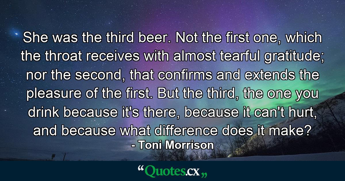 She was the third beer. Not the first one, which the throat receives with almost tearful gratitude; nor the second, that confirms and extends the pleasure of the first. But the third, the one you drink because it's there, because it can't hurt, and because what difference does it make? - Quote by Toni Morrison