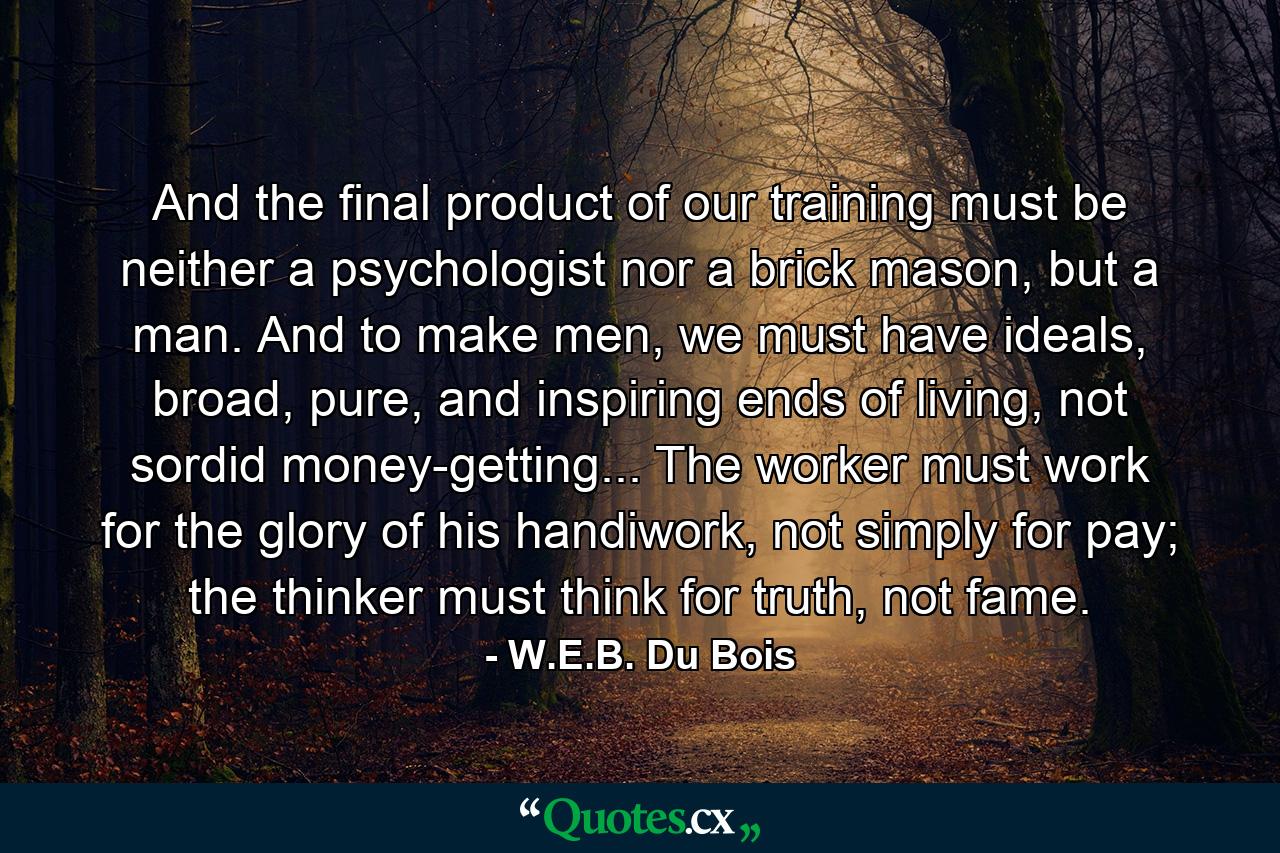 And the final product of our training must be neither a psychologist nor a brick mason, but a man. And to make men, we must have ideals, broad, pure, and inspiring ends of living, not sordid money-getting... The worker must work for the glory of his handiwork, not simply for pay; the thinker must think for truth, not fame. - Quote by W.E.B. Du Bois