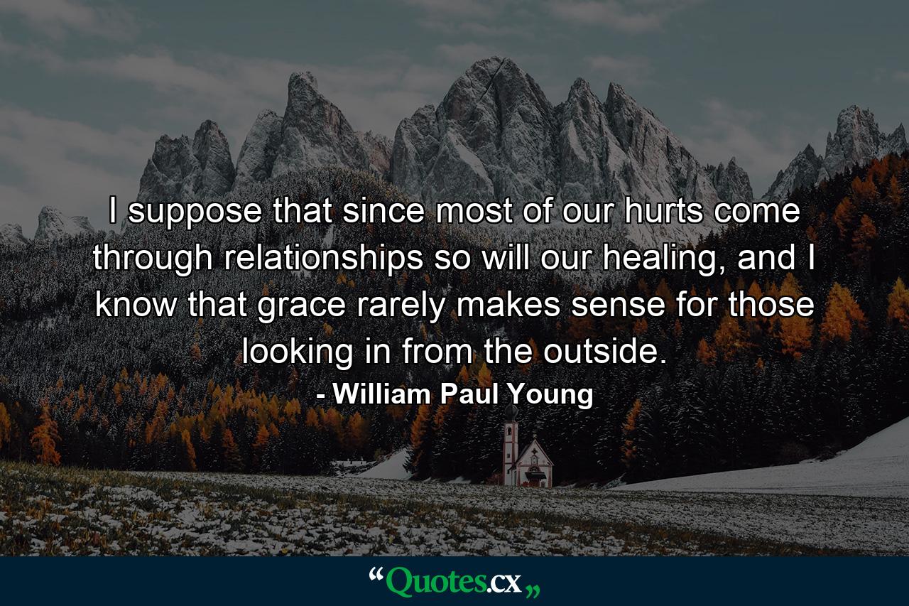 I suppose that since most of our hurts come through relationships so will our healing, and I know that grace rarely makes sense for those looking in from the outside. - Quote by William Paul Young