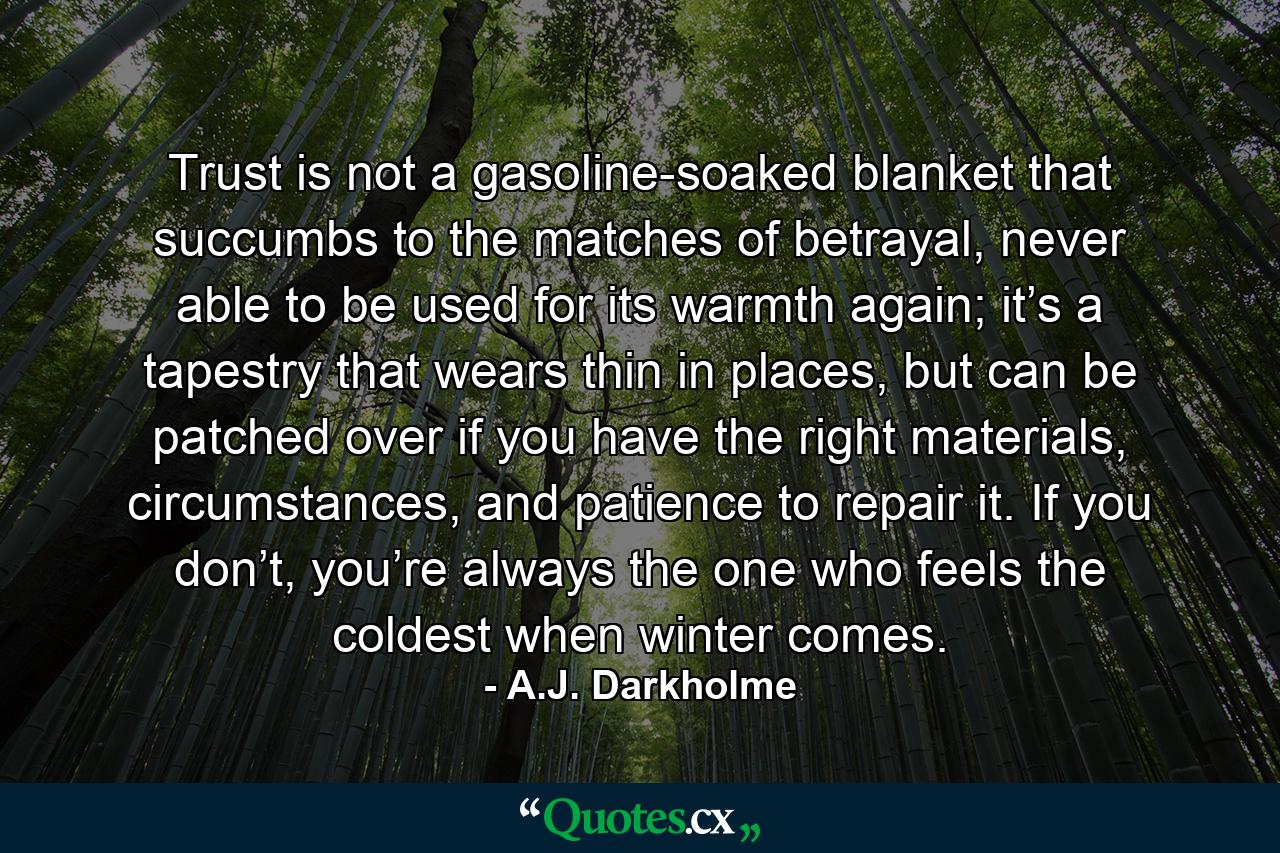 Trust is not a gasoline-soaked blanket that succumbs to the matches of betrayal, never able to be used for its warmth again; it’s a tapestry that wears thin in places, but can be patched over if you have the right materials, circumstances, and patience to repair it. If you don’t, you’re always the one who feels the coldest when winter comes. - Quote by A.J. Darkholme