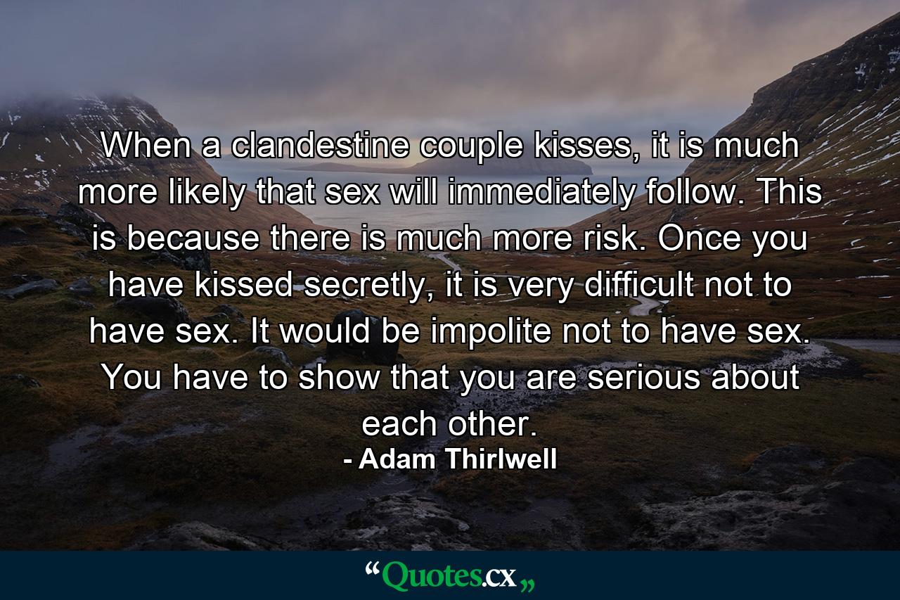 When a clandestine couple kisses, it is much more likely that sex will immediately follow. This is because there is much more risk. Once you have kissed secretly, it is very difficult not to have sex. It would be impolite not to have sex. You have to show that you are serious about each other. - Quote by Adam Thirlwell