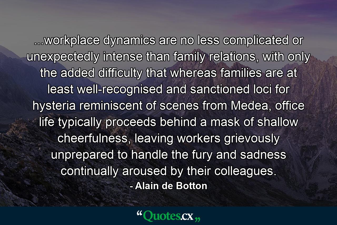 ...workplace dynamics are no less complicated or unexpectedly intense than family relations, with only the added difficulty that whereas families are at least well-recognised and sanctioned loci for hysteria reminiscent of scenes from Medea, office life typically proceeds behind a mask of shallow cheerfulness, leaving workers grievously unprepared to handle the fury and sadness continually aroused by their colleagues. - Quote by Alain de Botton