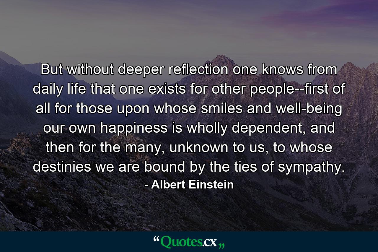 But without deeper reflection one knows from daily life that one exists for other people--first of all for those upon whose smiles and well-being our own happiness is wholly dependent, and then for the many, unknown to us, to whose destinies we are bound by the ties of sympathy. - Quote by Albert Einstein