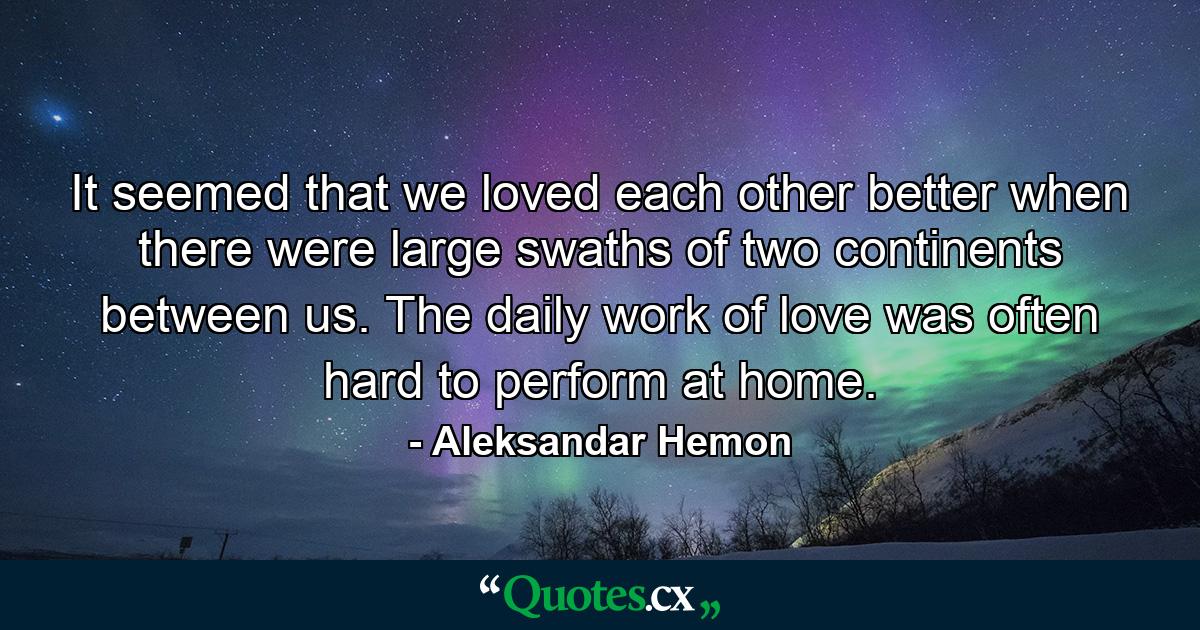 It seemed that we loved each other better when there were large swaths of two continents between us. The daily work of love was often hard to perform at home. - Quote by Aleksandar Hemon