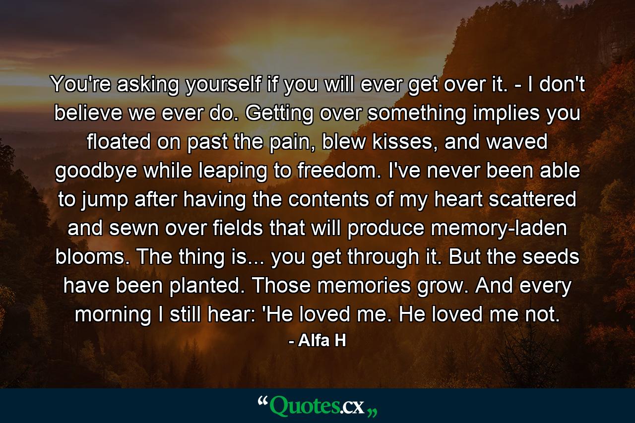 You're asking yourself if you will ever get over it. - I don't believe we ever do. Getting over something implies you floated on past the pain, blew kisses, and waved goodbye while leaping to freedom. I've never been able to jump after having the contents of my heart scattered and sewn over fields that will produce memory-laden blooms. The thing is... you get through it. But the seeds have been planted. Those memories grow. And every morning I still hear: 'He loved me. He loved me not. - Quote by Alfa H