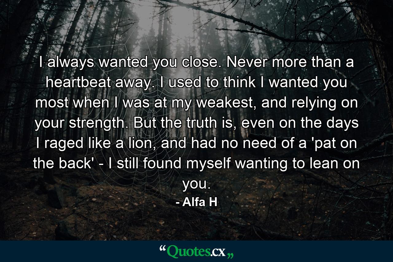 I always wanted you close. Never more than a heartbeat away. I used to think I wanted you most when I was at my weakest, and relying on your strength. But the truth is, even on the days I raged like a lion, and had no need of a 'pat on the back' - I still found myself wanting to lean on you. - Quote by Alfa H