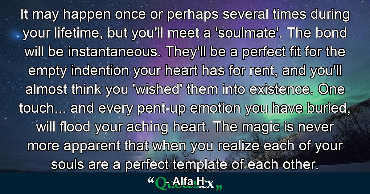 It may happen once or perhaps several times during your lifetime, but you'll meet a 'soulmate'. The bond will be instantaneous. They'll be a perfect fit for the empty indention your heart has for rent, and you'll almost think you 'wished' them into existence. One touch... and every pent-up emotion you have buried, will flood your aching heart. The magic is never more apparent that when you realize each of your souls are a perfect template of each other. - Quote by Alfa H