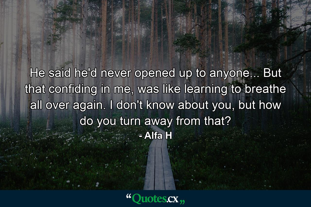 He said he'd never opened up to anyone... But that confiding in me, was like learning to breathe all over again. I don't know about you, but how do you turn away from that? - Quote by Alfa H