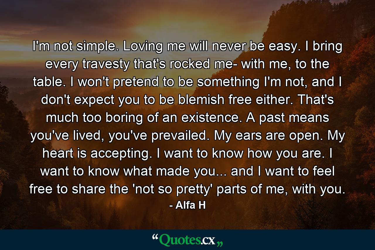 I'm not simple. Loving me will never be easy. I bring every travesty that's rocked me- with me, to the table. I won't pretend to be something I'm not, and I don't expect you to be blemish free either. That's much too boring of an existence. A past means you've lived, you've prevailed. My ears are open. My heart is accepting. I want to know how you are. I want to know what made you... and I want to feel free to share the 'not so pretty' parts of me, with you. - Quote by Alfa H