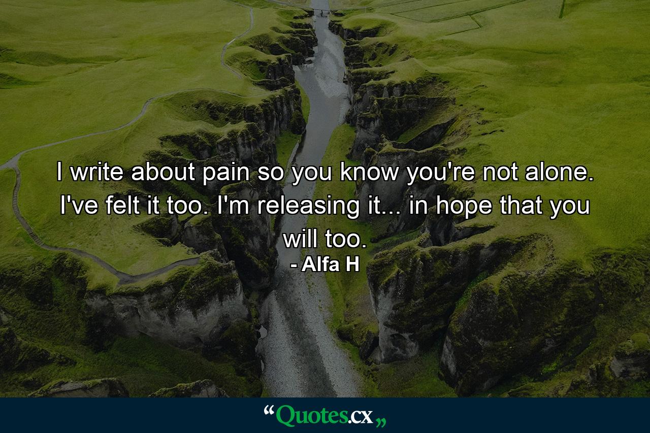 I write about pain so you know you're not alone. I've felt it too. I'm releasing it... in hope that you will too. - Quote by Alfa H