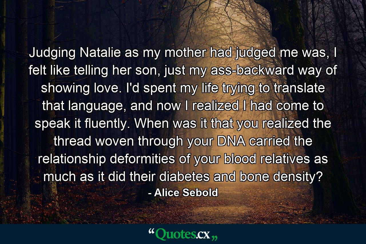 Judging Natalie as my mother had judged me was, I felt like telling her son, just my ass-backward way of showing love. I'd spent my life trying to translate that language, and now I realized I had come to speak it fluently. When was it that you realized the thread woven through your DNA carried the relationship deformities of your blood relatives as much as it did their diabetes and bone density? - Quote by Alice Sebold