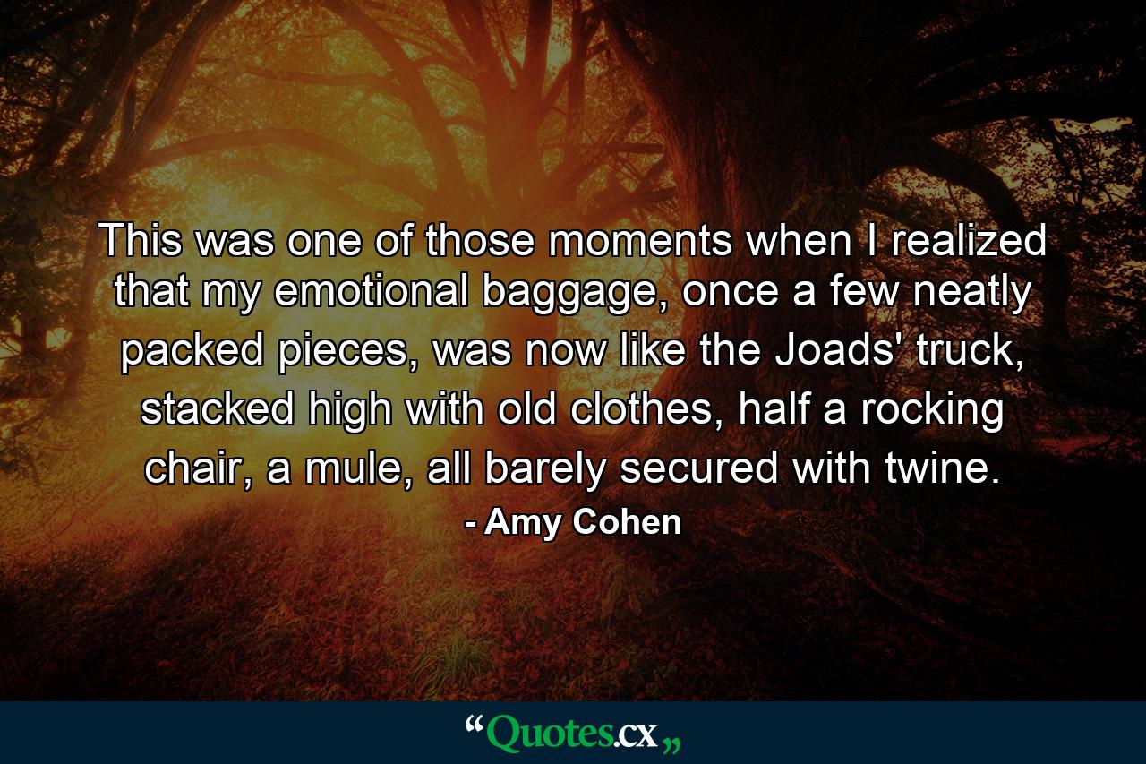 This was one of those moments when I realized that my emotional baggage, once a few neatly packed pieces, was now like the Joads' truck, stacked high with old clothes, half a rocking chair, a mule, all barely secured with twine. - Quote by Amy Cohen