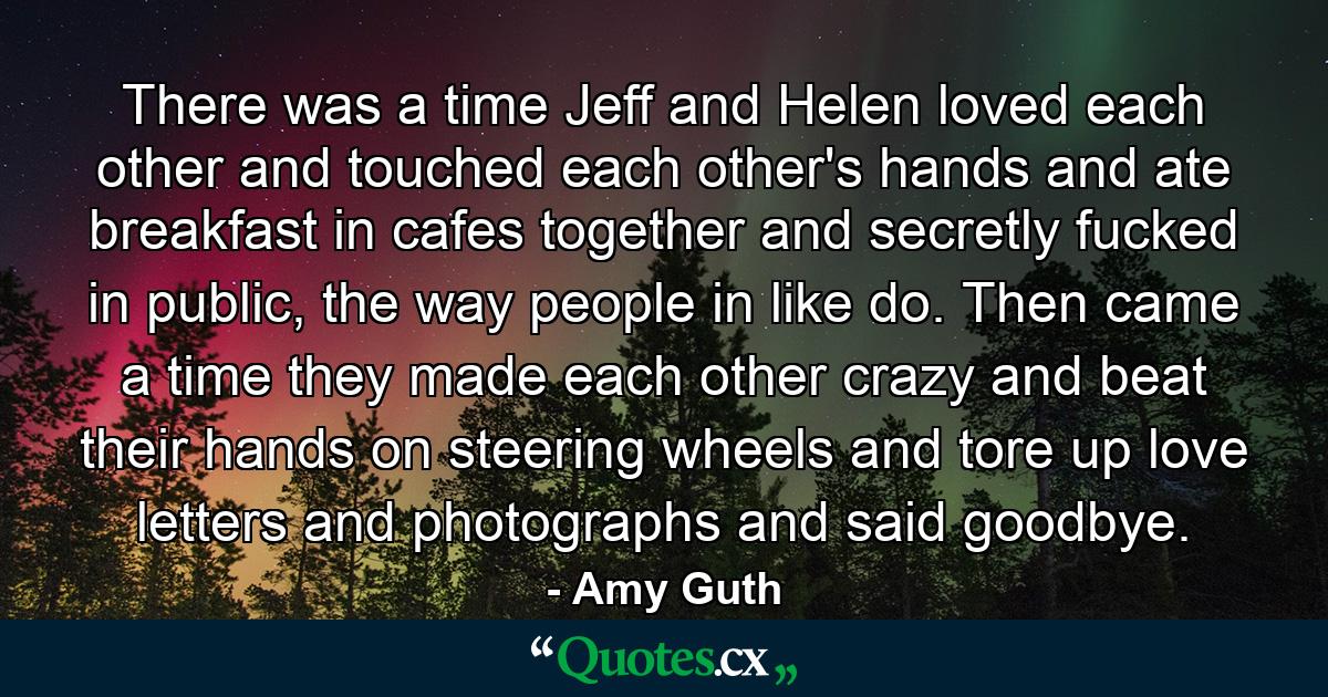 There was a time Jeff and Helen loved each other and touched each other's hands and ate breakfast in cafes together and secretly fucked in public, the way people in like do. Then came a time they made each other crazy and beat their hands on steering wheels and tore up love letters and photographs and said goodbye. - Quote by Amy Guth