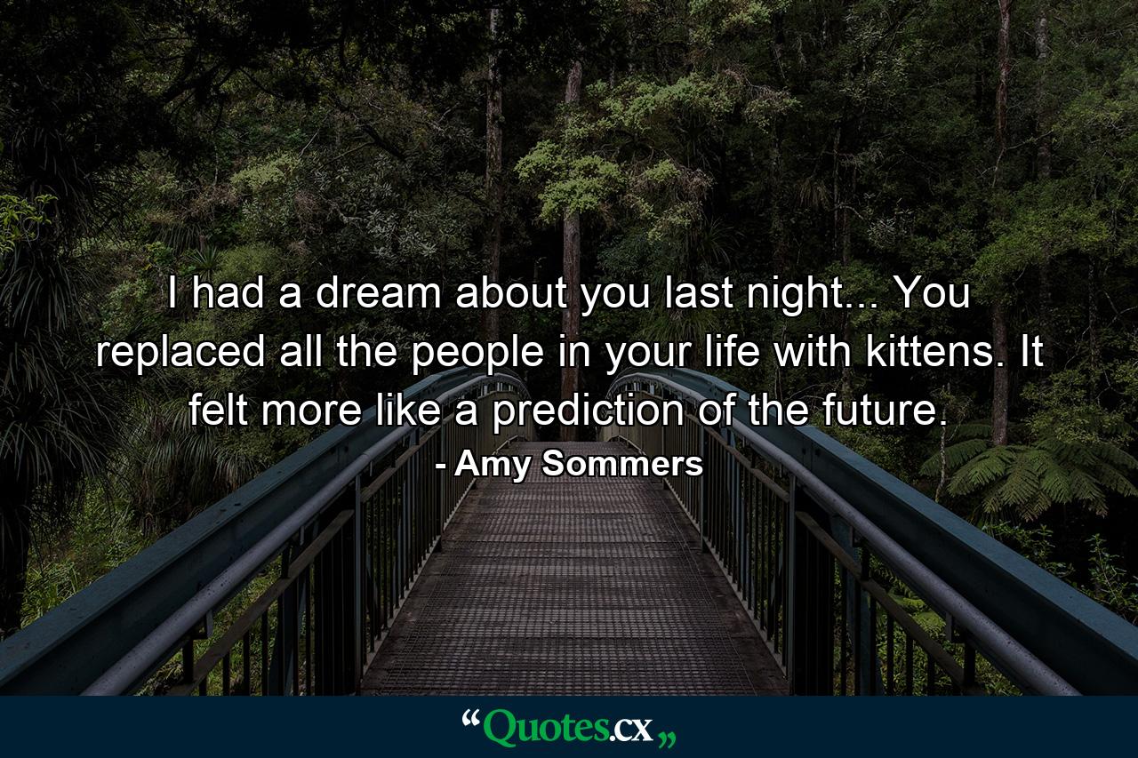 I had a dream about you last night... You replaced all the people in your life with kittens. It felt more like a prediction of the future. - Quote by Amy Sommers