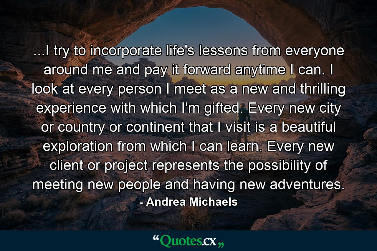 ...I try to incorporate life's lessons from everyone around me and pay it forward anytime I can. I look at every person I meet as a new and thrilling experience with which I'm gifted. Every new city or country or continent that I visit is a beautiful exploration from which I can learn. Every new client or project represents the possibility of meeting new people and having new adventures. - Quote by Andrea Michaels