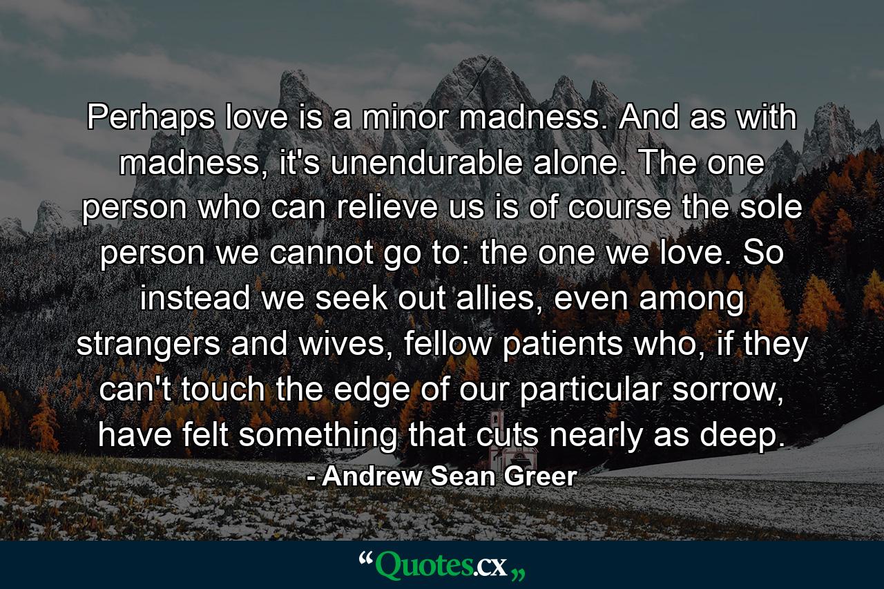 Perhaps love is a minor madness. And as with madness, it's unendurable alone. The one person who can relieve us is of course the sole person we cannot go to: the one we love. So instead we seek out allies, even among strangers and wives, fellow patients who, if they can't touch the edge of our particular sorrow, have felt something that cuts nearly as deep. - Quote by Andrew Sean Greer