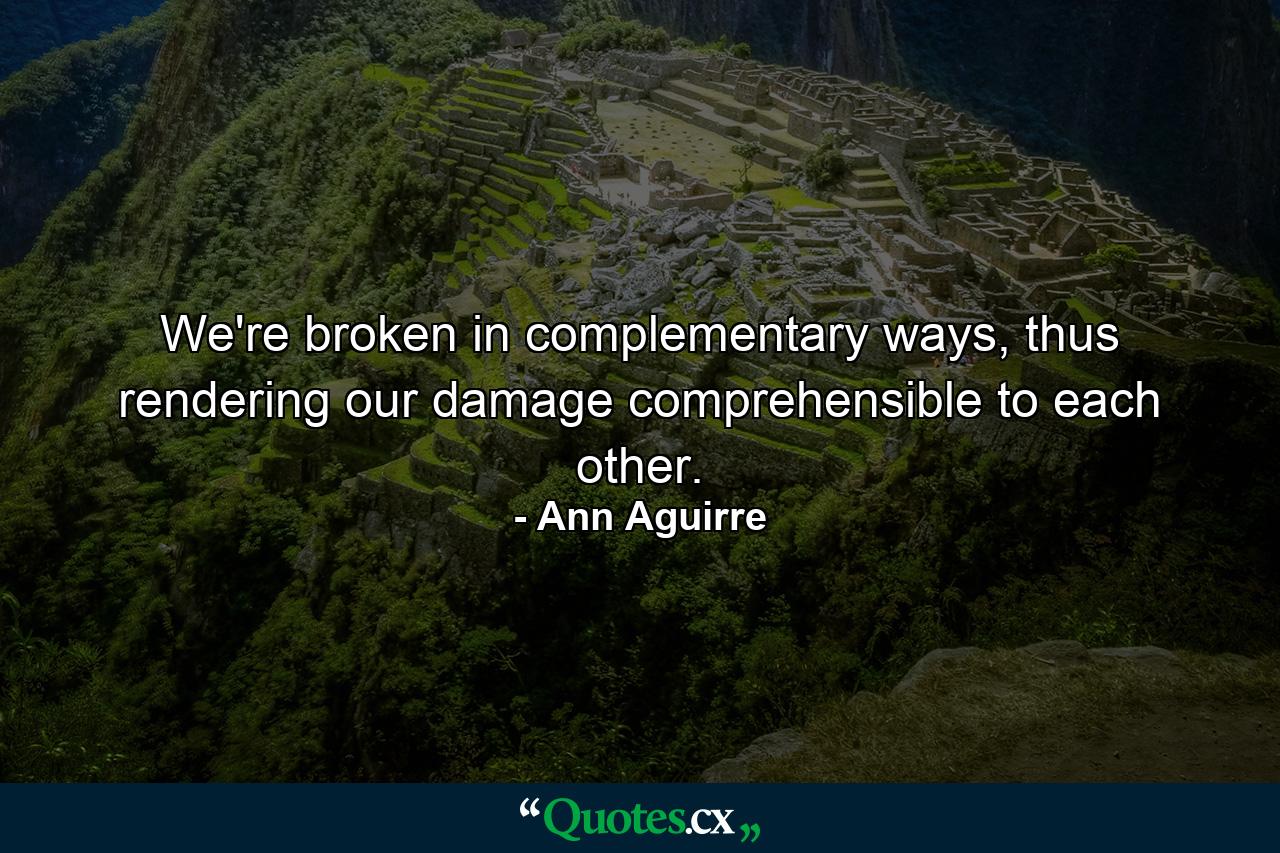 We're broken in complementary ways, thus rendering our damage comprehensible to each other. - Quote by Ann Aguirre