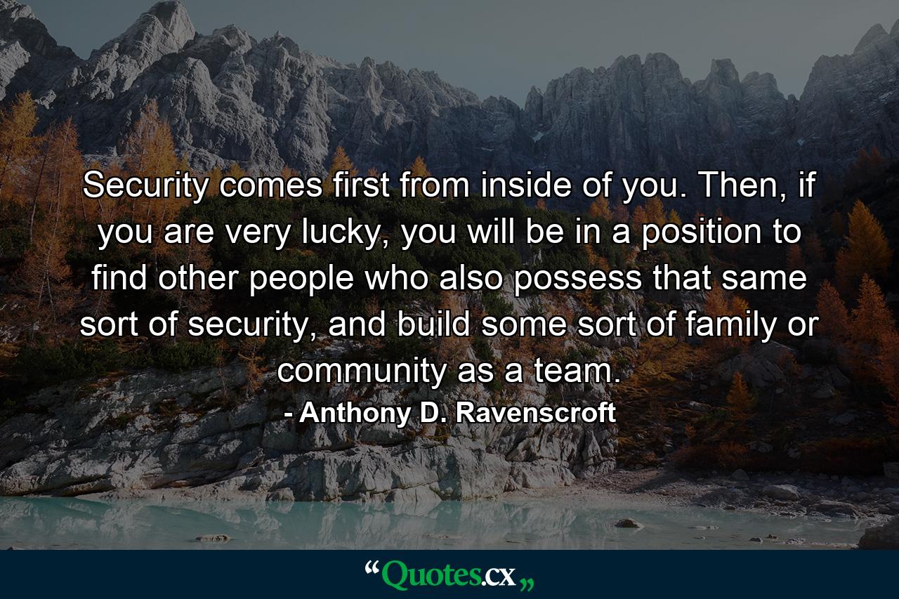 Security comes first from inside of you. Then, if you are very lucky, you will be in a position to find other people who also possess that same sort of security, and build some sort of family or community as a team. - Quote by Anthony D. Ravenscroft