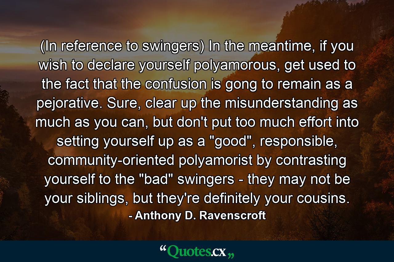 (In reference to swingers) In the meantime, if you wish to declare yourself polyamorous, get used to the fact that the confusion is gong to remain as a pejorative. Sure, clear up the misunderstanding as much as you can, but don't put too much effort into setting yourself up as a 