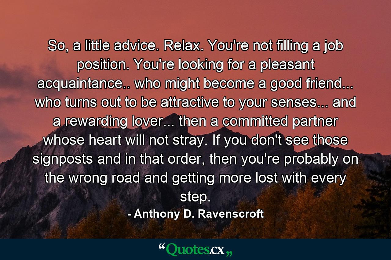 So, a little advice. Relax. You're not filling a job position. You're looking for a pleasant acquaintance.. who might become a good friend... who turns out to be attractive to your senses... and a rewarding lover... then a committed partner whose heart will not stray. If you don't see those signposts and in that order, then you're probably on the wrong road and getting more lost with every step. - Quote by Anthony D. Ravenscroft