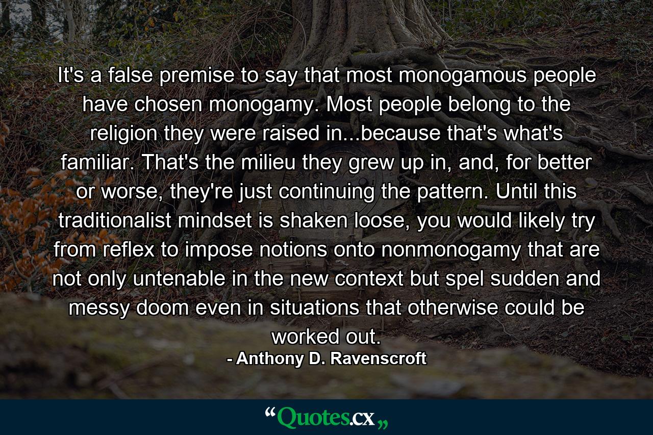 It's a false premise to say that most monogamous people have chosen monogamy. Most people belong to the religion they were raised in...because that's what's familiar. That's the milieu they grew up in, and, for better or worse, they're just continuing the pattern. Until this traditionalist mindset is shaken loose, you would likely try from reflex to impose notions onto nonmonogamy that are not only untenable in the new context but spel sudden and messy doom even in situations that otherwise could be worked out. - Quote by Anthony D. Ravenscroft