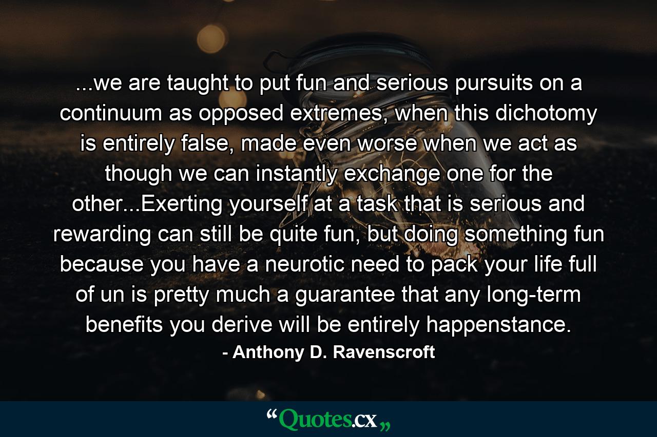 ...we are taught to put fun and serious pursuits on a continuum as opposed extremes, when this dichotomy is entirely false, made even worse when we act as though we can instantly exchange one for the other...Exerting yourself at a task that is serious and rewarding can still be quite fun, but doing something fun because you have a neurotic need to pack your life full of un is pretty much a guarantee that any long-term benefits you derive will be entirely happenstance. - Quote by Anthony D. Ravenscroft