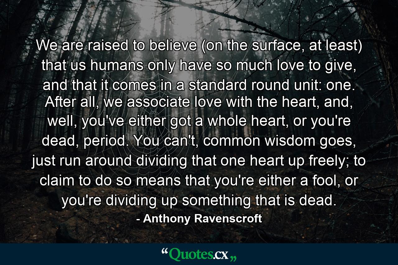 We are raised to believe (on the surface, at least) that us humans only have so much love to give, and that it comes in a standard round unit: one. After all, we associate love with the heart, and, well, you've either got a whole heart, or you're dead, period. You can't, common wisdom goes, just run around dividing that one heart up freely; to claim to do so means that you're either a fool, or you're dividing up something that is dead. - Quote by Anthony Ravenscroft