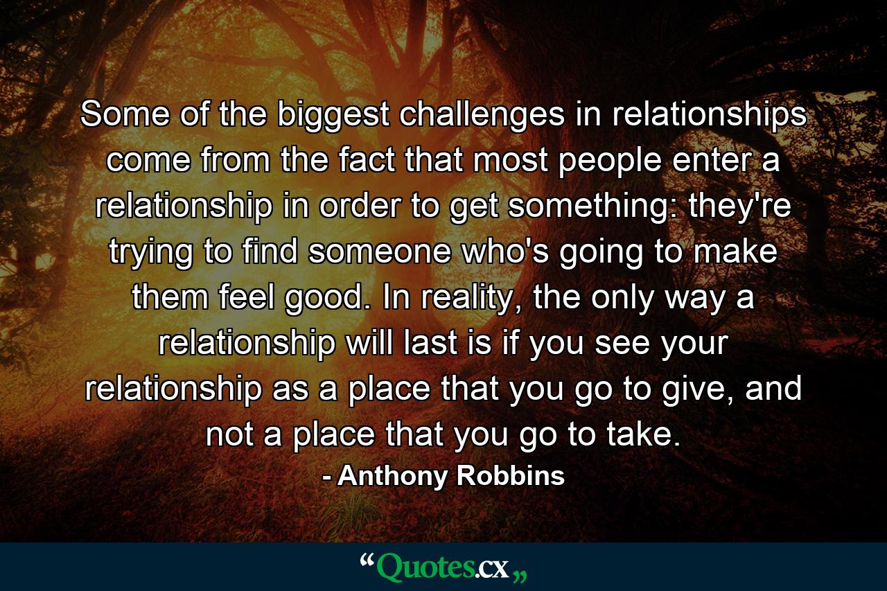 Some of the biggest challenges in relationships come from the fact that most people enter a relationship in order to get something: they're trying to find someone who's going to make them feel good. In reality, the only way a relationship will last is if you see your relationship as a place that you go to give, and not a place that you go to take. - Quote by Anthony Robbins