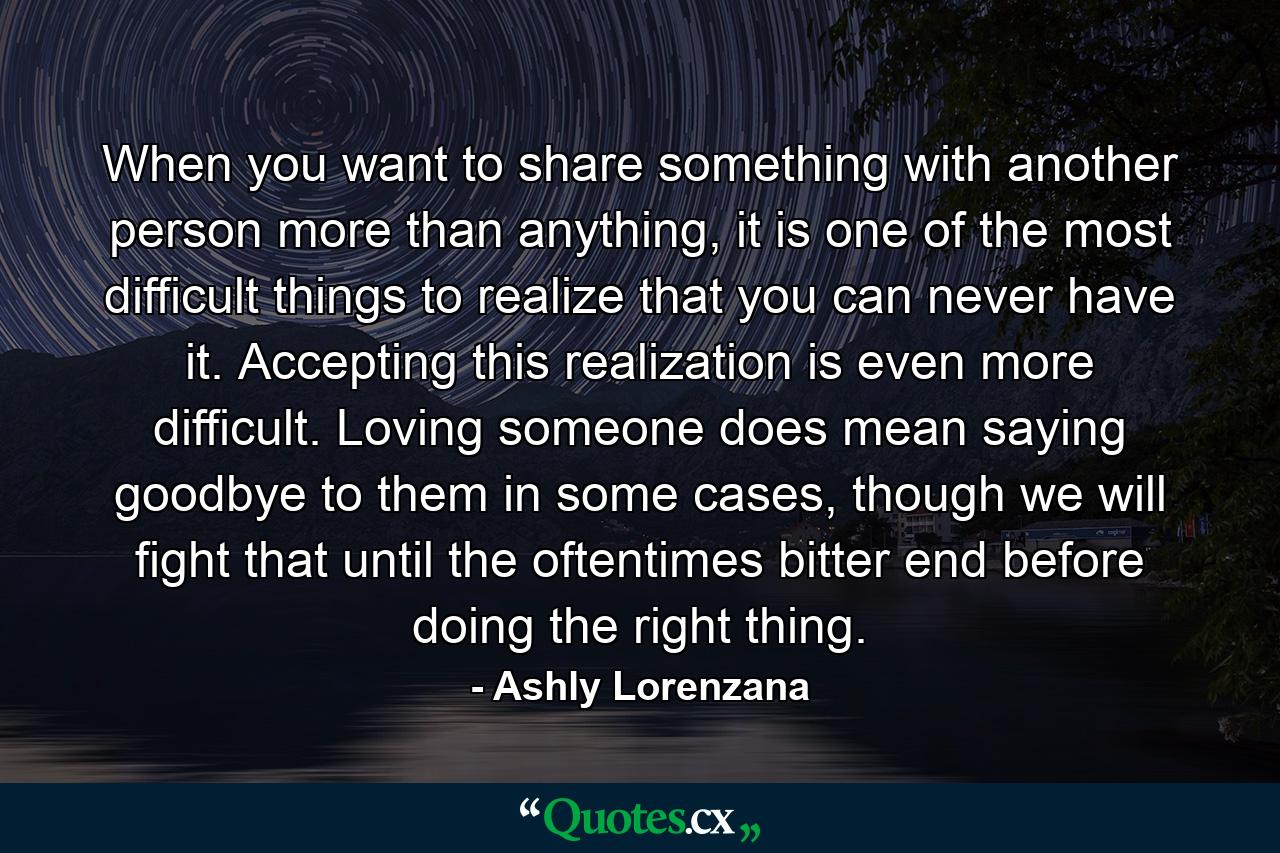 When you want to share something with another person more than anything, it is one of the most difficult things to realize that you can never have it. Accepting this realization is even more difficult. Loving someone does mean saying goodbye to them in some cases, though we will fight that until the oftentimes bitter end before doing the right thing. - Quote by Ashly Lorenzana