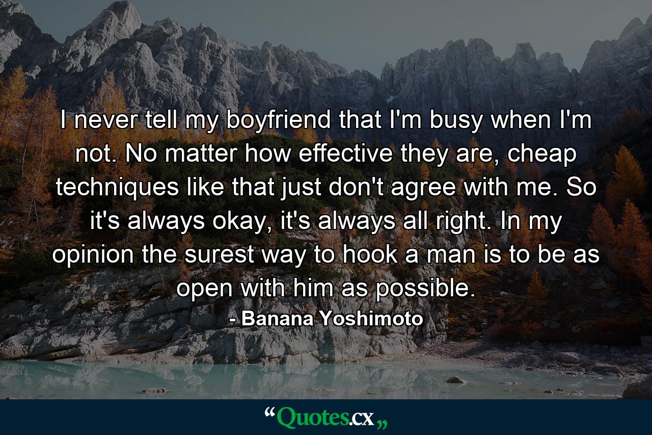 I never tell my boyfriend that I'm busy when I'm not. No matter how effective they are, cheap techniques like that just don't agree with me. So it's always okay, it's always all right. In my opinion the surest way to hook a man is to be as open with him as possible. - Quote by Banana Yoshimoto