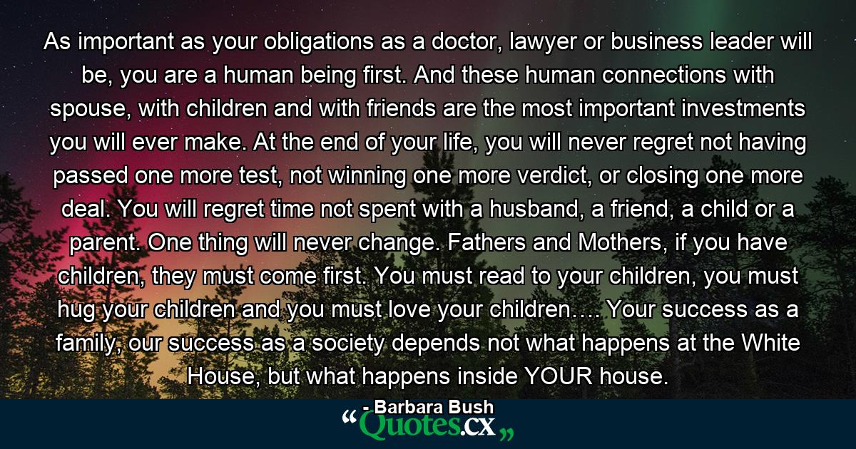 As important as your obligations as a doctor, lawyer or business leader will be, you are a human being first. And these human connections with spouse, with children and with friends are the most important investments you will ever make. At the end of your life, you will never regret not having passed one more test, not winning one more verdict, or closing one more deal. You will regret time not spent with a husband, a friend, a child or a parent. One thing will never change. Fathers and Mothers, if you have children, they must come first. You must read to your children, you must hug your children and you must love your children…. Your success as a family, our success as a society depends not what happens at the White House, but what happens inside YOUR house. - Quote by Barbara Bush