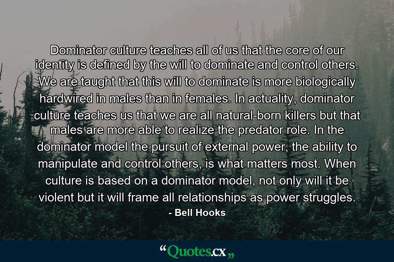 Dominator culture teaches all of us that the core of our identity is defined by the will to dominate and control others. We are taught that this will to dominate is more biologically hardwired in males than in females. In actuality, dominator culture teaches us that we are all natural-born killers but that males are more able to realize the predator role. In the dominator model the pursuit of external power, the ability to manipulate and control others, is what matters most. When culture is based on a dominator model, not only will it be violent but it will frame all relationships as power struggles. - Quote by Bell Hooks