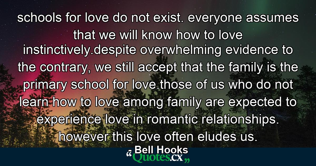 schools for love do not exist. everyone assumes that we will know how to love instinctively.despite overwhelming evidence to the contrary, we still accept that the family is the primary school for love.those of us who do not learn how to love among family are expected to experience love in romantic relationships. however this love often eludes us. - Quote by Bell Hooks