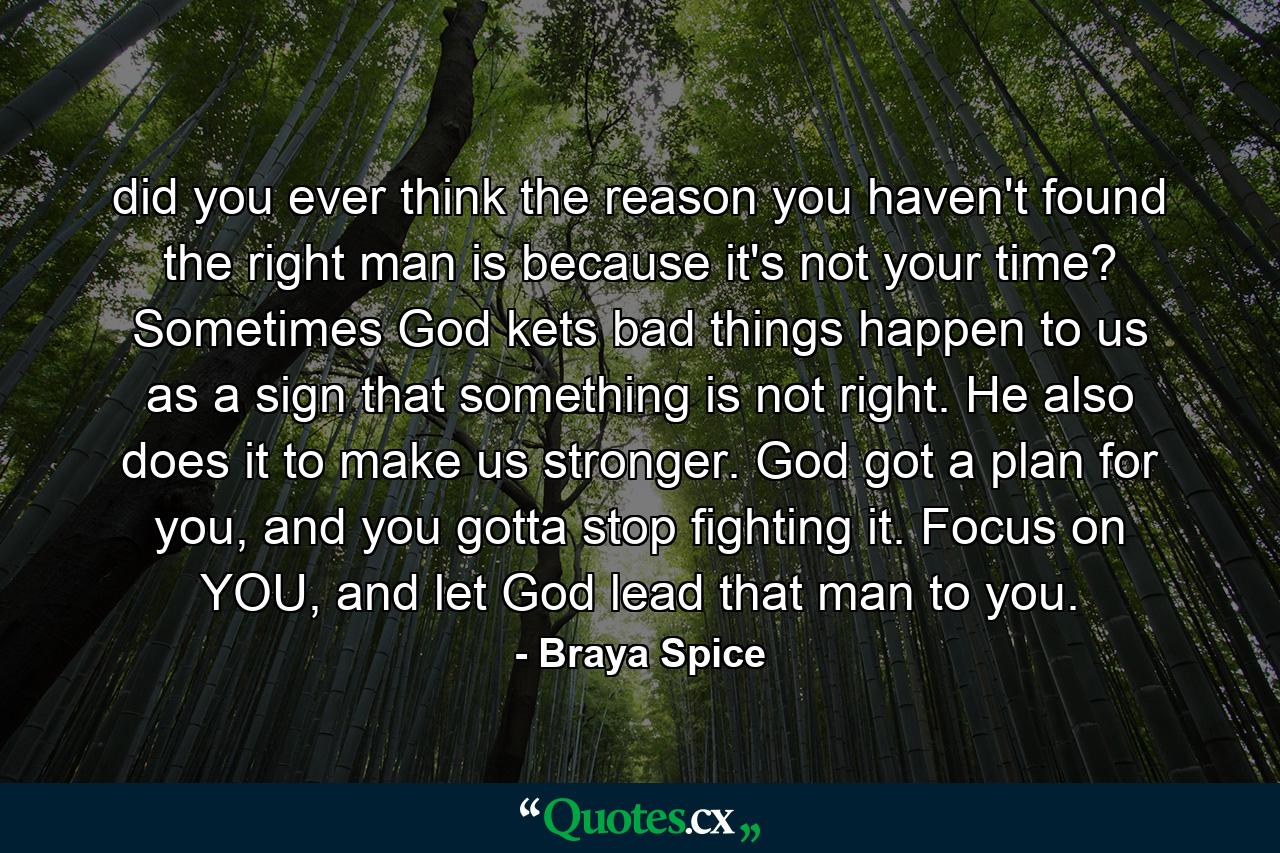 did you ever think the reason you haven't found the right man is because it's not your time? Sometimes God kets bad things happen to us as a sign that something is not right. He also does it to make us stronger. God got a plan for you, and you gotta stop fighting it. Focus on YOU, and let God lead that man to you. - Quote by Braya Spice