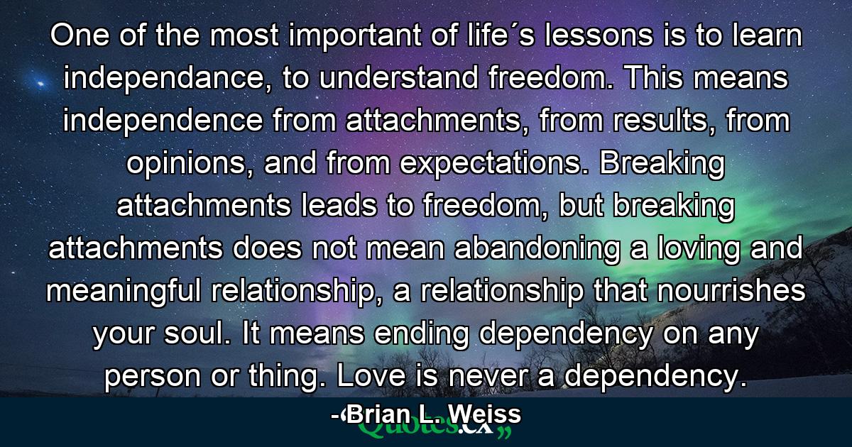 One of the most important of life´s lessons is to learn independance, to understand freedom. This means independence from attachments, from results, from opinions, and from expectations. Breaking attachments leads to freedom, but breaking attachments does not mean abandoning a loving and meaningful relationship, a relationship that nourrishes your soul. It means ending dependency on any person or thing. Love is never a dependency. - Quote by Brian L. Weiss