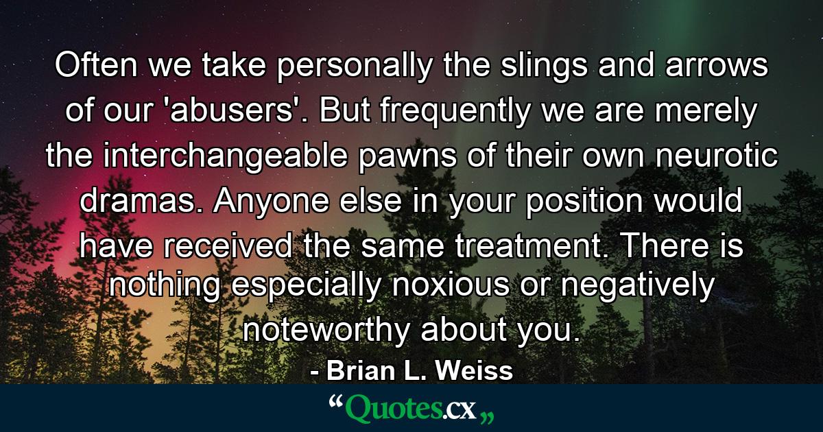 Often we take personally the slings and arrows of our 'abusers'. But frequently we are merely the interchangeable pawns of their own neurotic dramas. Anyone else in your position would have received the same treatment. There is nothing especially noxious or negatively noteworthy about you. - Quote by Brian L. Weiss