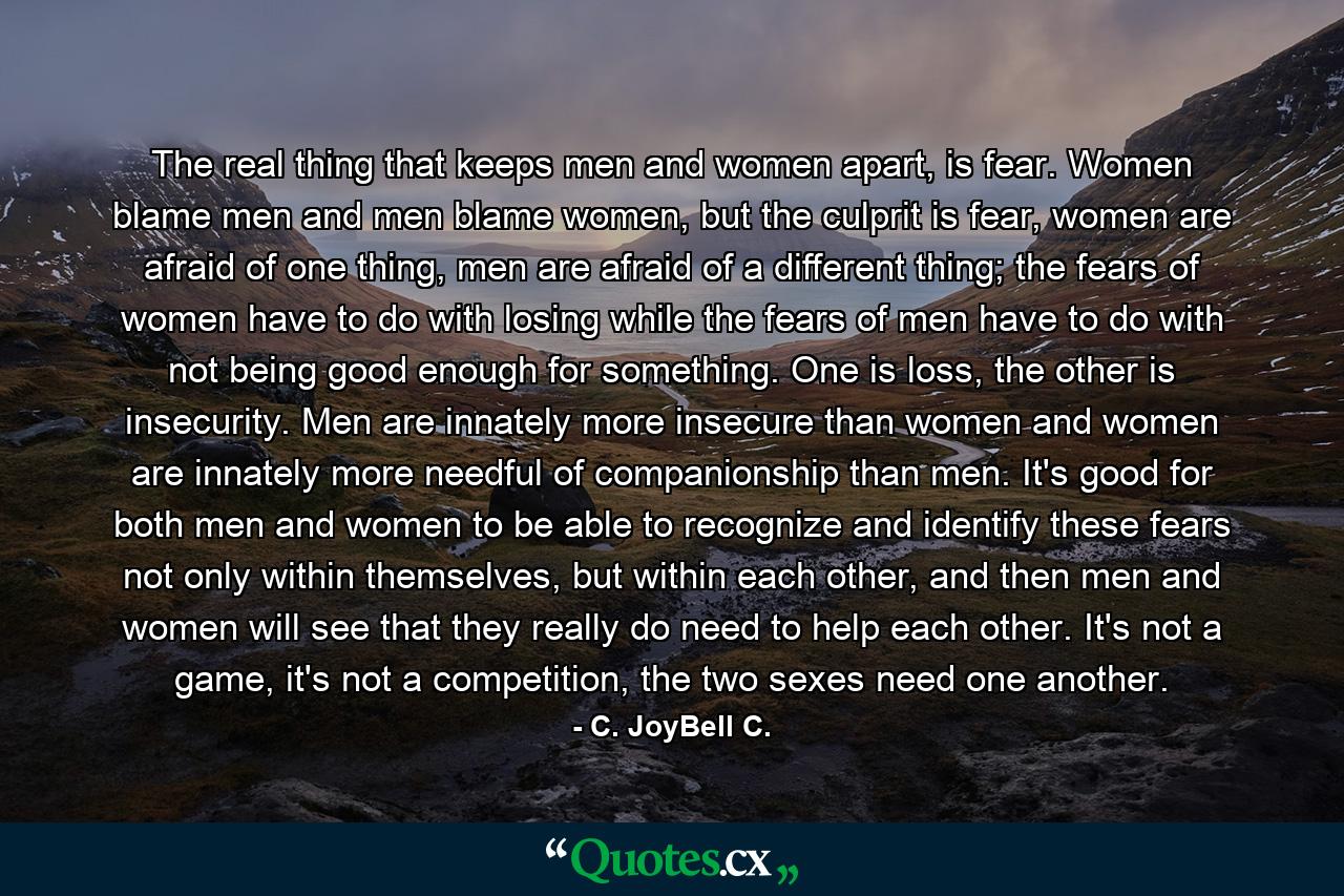 The real thing that keeps men and women apart, is fear. Women blame men and men blame women, but the culprit is fear, women are afraid of one thing, men are afraid of a different thing; the fears of women have to do with losing while the fears of men have to do with not being good enough for something. One is loss, the other is insecurity. Men are innately more insecure than women and women are innately more needful of companionship than men. It's good for both men and women to be able to recognize and identify these fears not only within themselves, but within each other, and then men and women will see that they really do need to help each other. It's not a game, it's not a competition, the two sexes need one another. - Quote by C. JoyBell C.