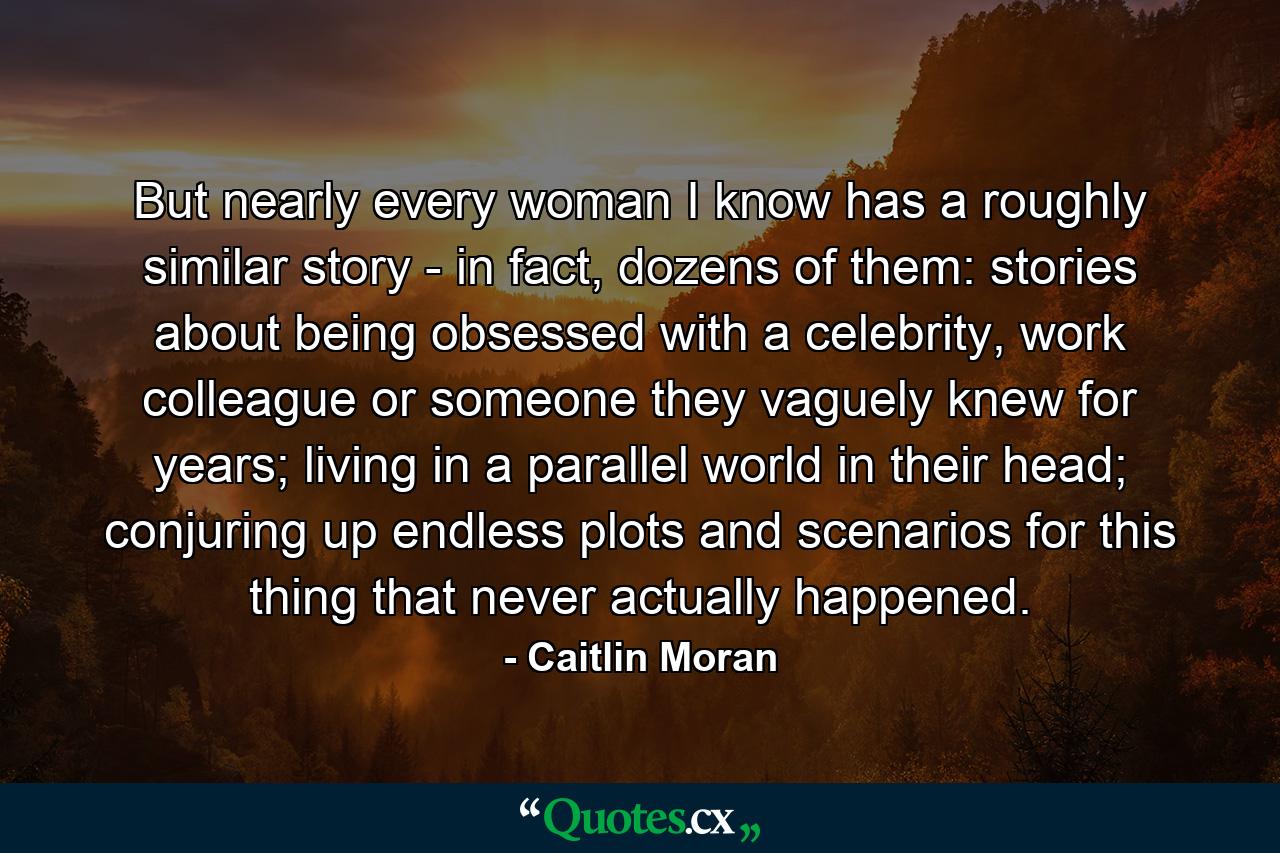 But nearly every woman I know has a roughly similar story - in fact, dozens of them: stories about being obsessed with a celebrity, work colleague or someone they vaguely knew for years; living in a parallel world in their head; conjuring up endless plots and scenarios for this thing that never actually happened. - Quote by Caitlin Moran