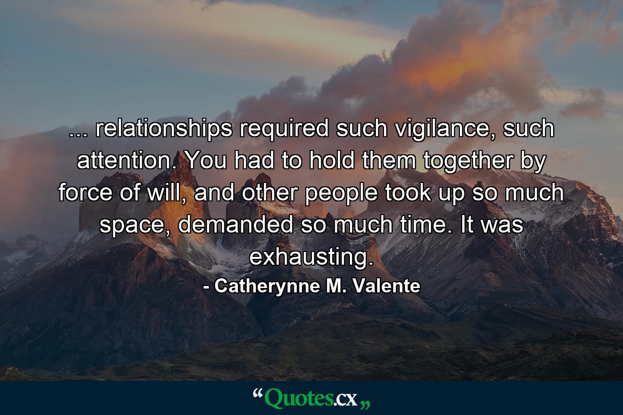 ... relationships required such vigilance, such attention. You had to hold them together by force of will, and other people took up so much space, demanded so much time. It was exhausting. - Quote by Catherynne M. Valente