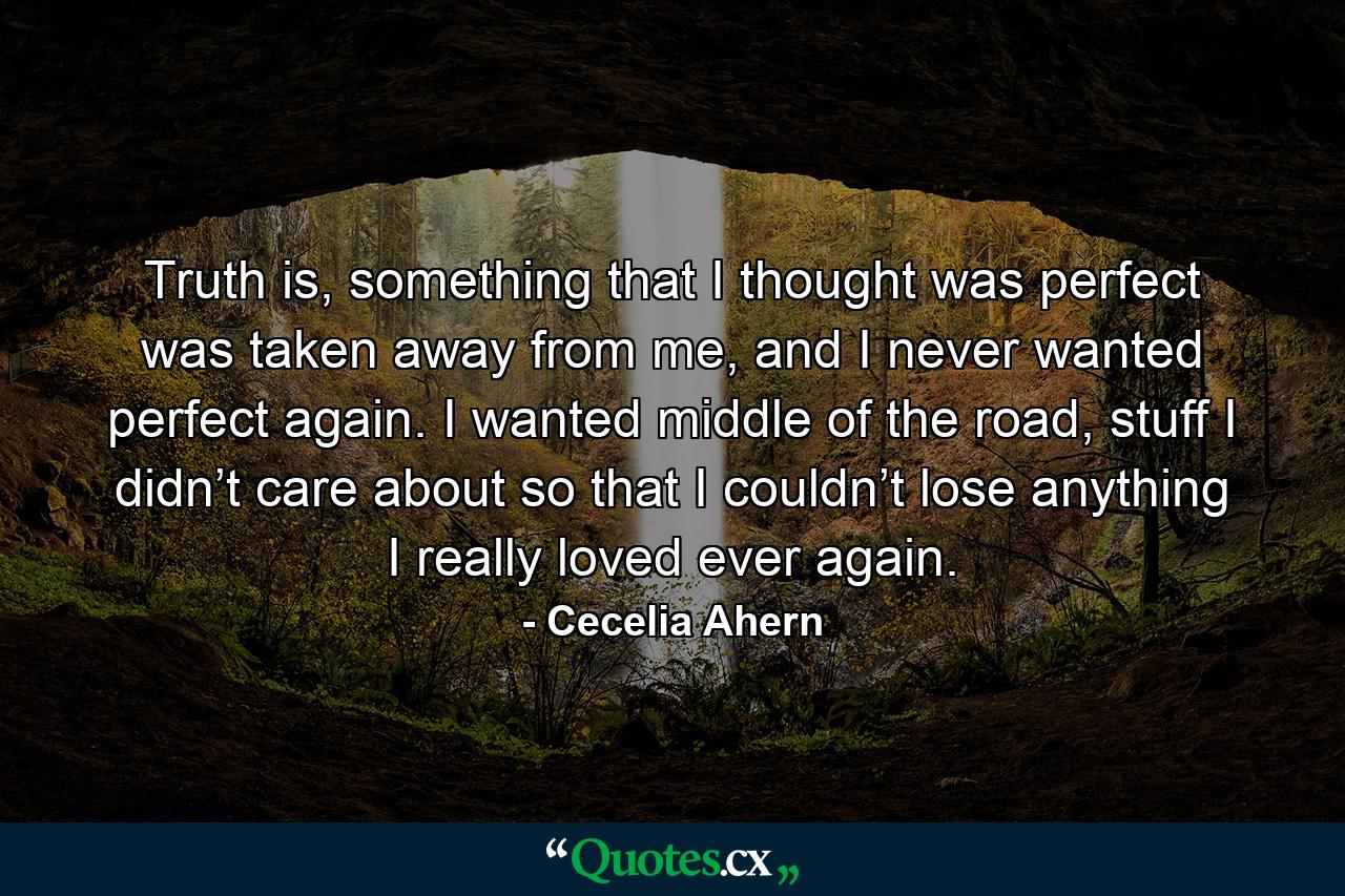 Truth is, something that I thought was perfect was taken away from me, and I never wanted perfect again. I wanted middle of the road, stuff I didn’t care about so that I couldn’t lose anything I really loved ever again. - Quote by Cecelia Ahern