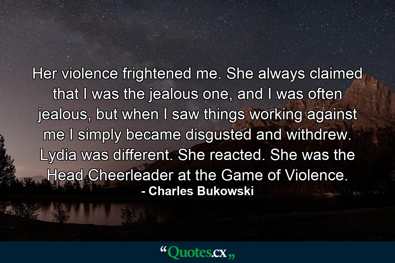 Her violence frightened me. She always claimed that I was the jealous one, and I was often jealous, but when I saw things working against me I simply became disgusted and withdrew. Lydia was different. She reacted. She was the Head Cheerleader at the Game of Violence. - Quote by Charles Bukowski